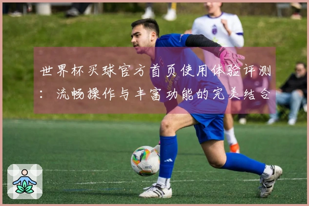世界杯买球官方首页使用体验评测：流畅操作与丰富功能的完美结合